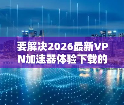 要解决2026最新VPN加速器体验下载的问题，以下是一些详细的步骤和建议