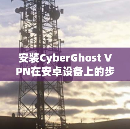 安装CyberGhost VPN在安卓设备上的步骤如下